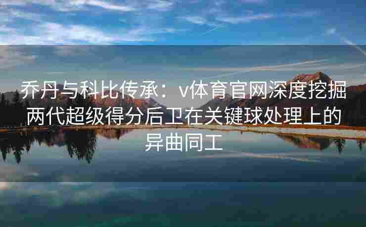 乔丹与科比传承:v体育官网深度挖掘两代超级得分后卫在关键球处理上的异曲同工