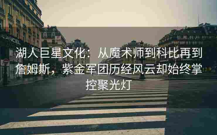 湖人巨星文化:从魔术师到科比再到詹姆斯,紫金军团历经风云却始终掌控聚光灯