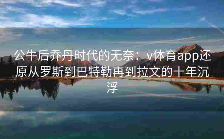 公牛后乔丹时代的无奈:v体育app还原从罗斯到巴特勒再到拉文的十年沉浮