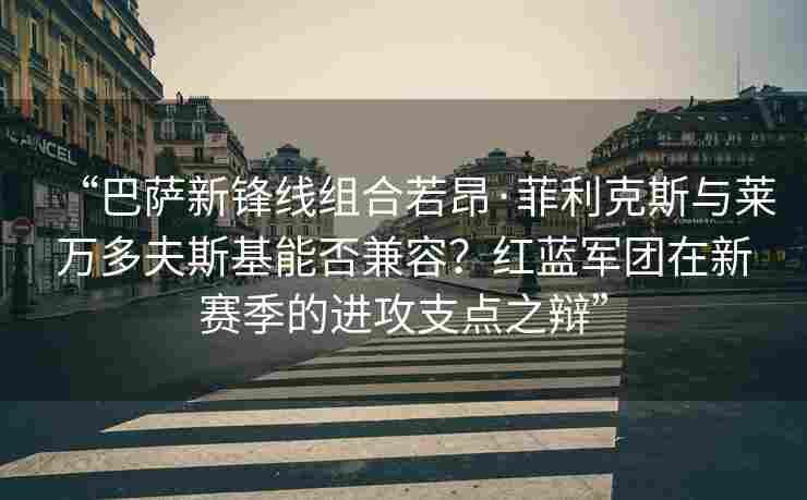 “巴萨新锋线组合若昂·菲利克斯与莱万多夫斯基能否兼容?红蓝军团在新赛季的进攻支点之辩”