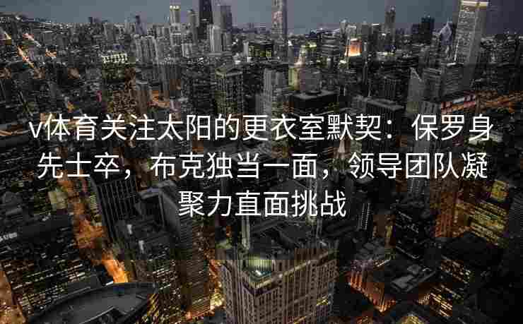v体育关注太阳的更衣室默契：保罗身先士卒，布克独当一面，领导团队凝聚力直面挑战