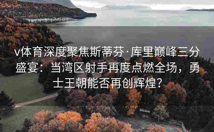 v体育深度聚焦斯蒂芬·库里巅峰三分盛宴:当湾区射手再度点燃全场,勇士王朝能否再创辉煌?