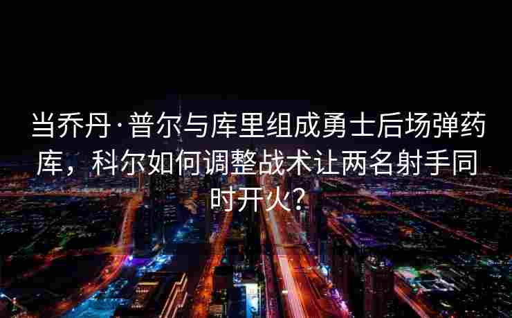 当乔丹·普尔与库里组成勇士后场弹药库,科尔如何调整战术让两名射手同时开火?