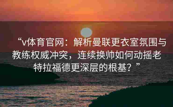 “v体育官网:解析曼联更衣室氛围与教练权威冲突,连续换帅如何动摇老特拉福德更深层的根基?”