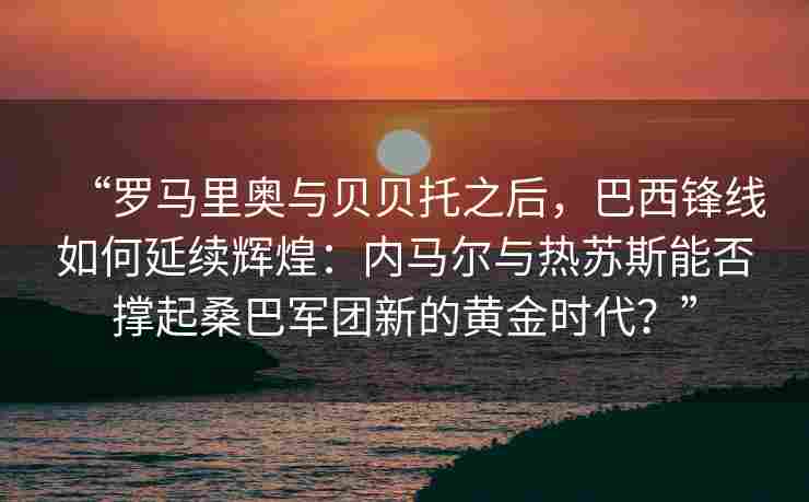 “罗马里奥与贝贝托之后,巴西锋线如何延续辉煌:内马尔与热苏斯能否撑起桑巴军团新的黄金时代?” “罗马里奥与贝贝托之后,巴西锋线如何延续辉煌:内马尔与热苏斯能否撑起桑巴军团新的黄金时代?”