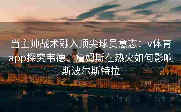 当主帅战术融入顶尖球员意志:v体育app探究韦德、詹姆斯在热火如何影响斯波尔斯特拉