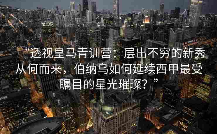 “透视皇马青训营:层出不穷的新秀从何而来,伯纳乌如何延续西甲最受瞩目的星光璀璨?”