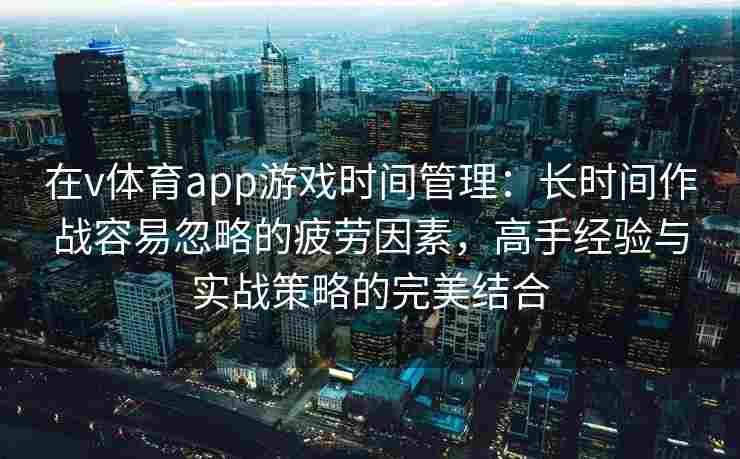 在v体育app游戏时间管理：长时间作战容易忽略的疲劳因素，高手经验与实战策略的完美结合