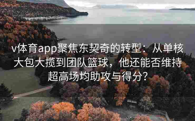 v体育app聚焦东契奇的转型：从单核大包大揽到团队篮球，他还能否维持超高场均助攻与得分？