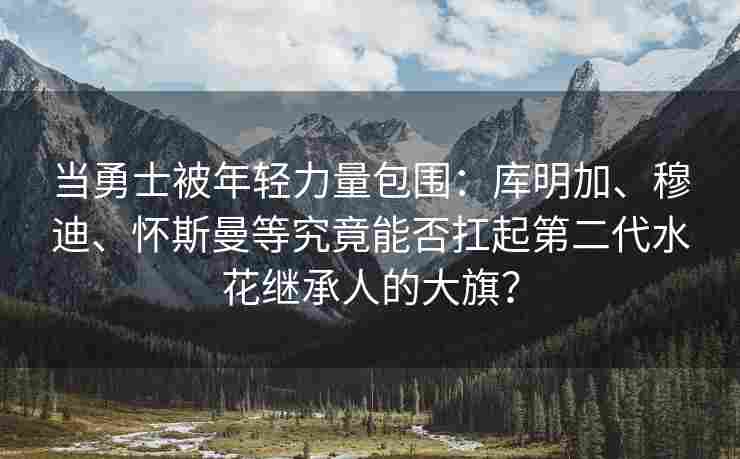 当勇士被年轻力量包围:库明加、穆迪、怀斯曼等究竟能否扛起第二代水花继承人的大旗?