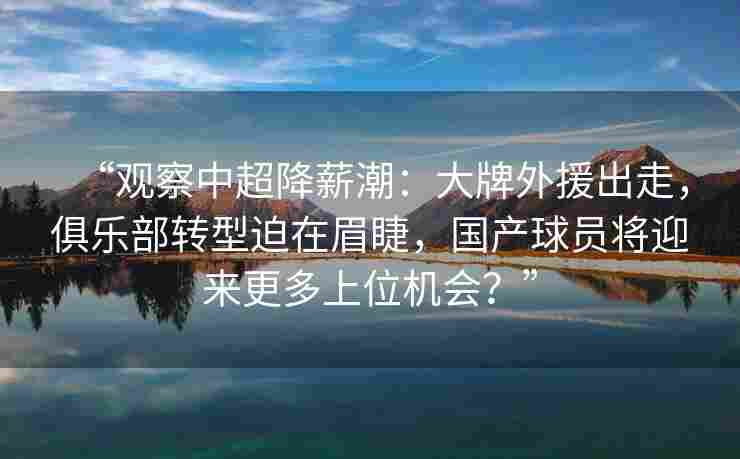 “观察中超降薪潮:大牌外援出走,俱乐部转型迫在眉睫,国产球员将迎来更多上位机会?”