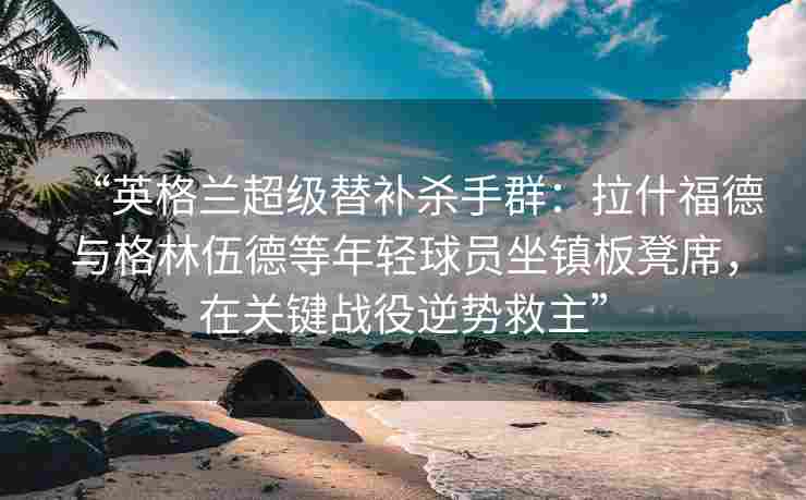“英格兰超级替补杀手群:拉什福德与格林伍德等年轻球员坐镇板凳席,在关键战役逆势救主” “英格兰超级替补杀手群:拉什福德与格林伍德等年轻球员坐镇板凳席,在关键战役逆势救主”