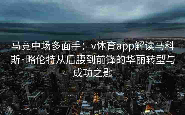 马竞中场多面手:v体育app解读马科斯·略伦特从后腰到前锋的华丽转型与成功之匙