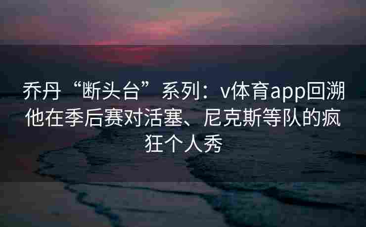 乔丹“断头台”系列:v体育app回溯他在季后赛对活塞、尼克斯等队的疯狂个人秀