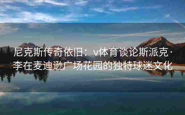 尼克斯传奇依旧:v体育谈论斯派克·李在麦迪逊广场花园的独特球迷文化