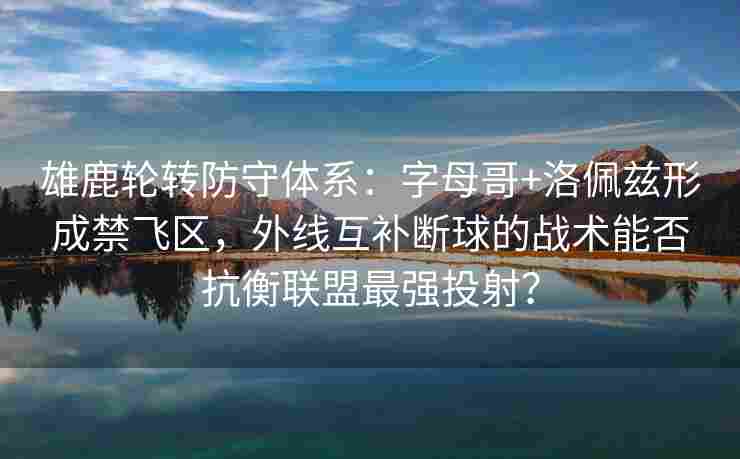 雄鹿轮转防守体系:字母哥+洛佩兹形成禁飞区,外线互补断球的战术能否抗衡联盟最强投射?