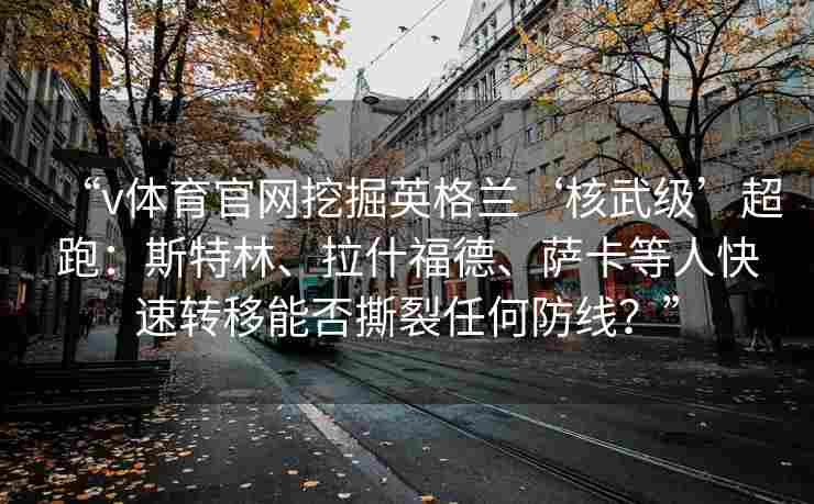 “v体育官网挖掘英格兰‘核武级’超跑:斯特林、拉什福德、萨卡等人快速转移能否撕裂任何防线?” “v体育官网挖掘英格兰‘核武级’超跑:斯特林、拉什福德、萨卡等人快速转移能否撕裂任何防线?”