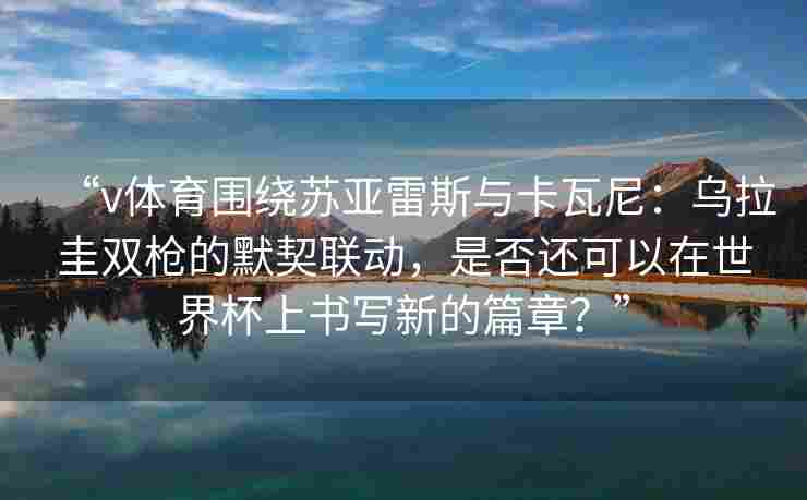 “v体育围绕苏亚雷斯与卡瓦尼:乌拉圭双枪的默契联动,是否还可以在世界杯上书写新的篇章?”