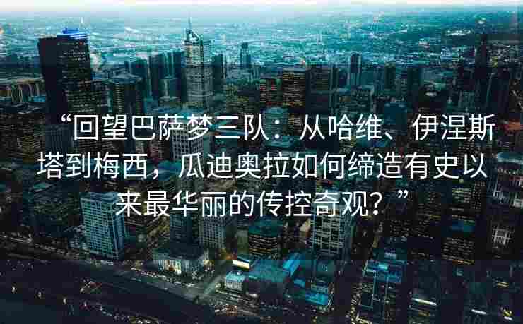“回望巴萨梦三队:从哈维、伊涅斯塔到梅西,瓜迪奥拉如何缔造有史以来最华丽的传控奇观?”