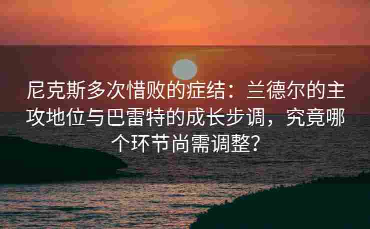尼克斯多次惜败的症结:兰德尔的主攻地位与巴雷特的成长步调,究竟哪个环节尚需调整? 尼克斯多次惜败的症结:兰德尔的主攻地位与巴雷特的成长步调,究竟哪个环节尚需调整?
