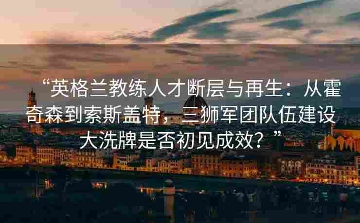 “英格兰教练人才断层与再生:从霍奇森到索斯盖特,三狮军团队伍建设大洗牌是否初见成效?”