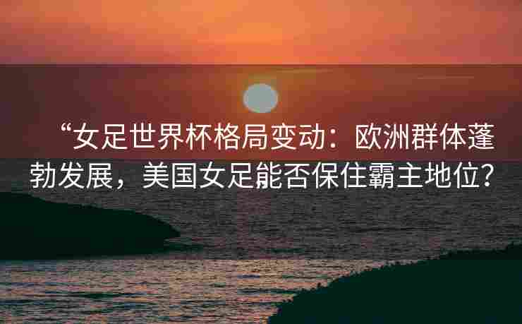 “女足世界杯格局变动:欧洲群体蓬勃发展,美国女足能否保住霸主地位?”