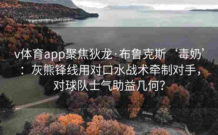 v体育app聚焦狄龙·布鲁克斯‘毒奶’:灰熊锋线用对口水战术牵制对手,对球队士气助益几何?