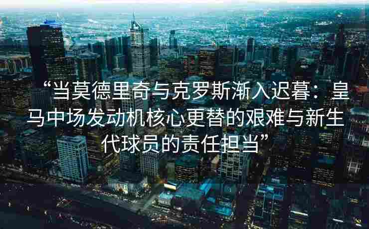 “当莫德里奇与克罗斯渐入迟暮:皇马中场发动机核心更替的艰难与新生代球员的责任担当”
