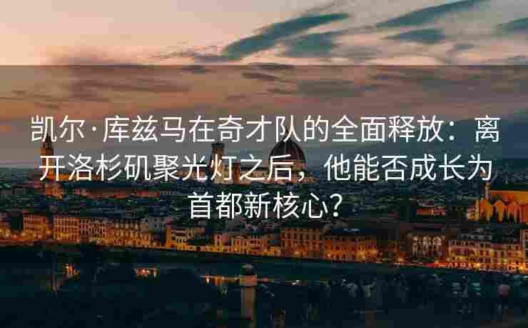 凯尔·库兹马在奇才队的全面释放:离开洛杉矶聚光灯之后,他能否成长为首都新核心? 凯尔·库兹马在奇才队的全面释放:离开洛杉矶聚光灯之后,他能否成长为首都新核心?
