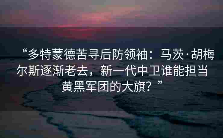“多特蒙德苦寻后防领袖:马茨·胡梅尔斯逐渐老去,新一代中卫谁能担当黄黑军团的大旗?”
