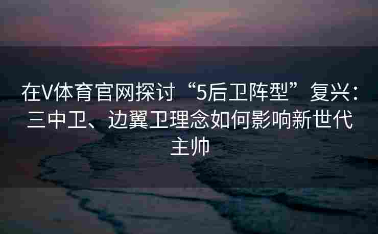 在V体育官网探讨“5后卫阵型”复兴:三中卫、边翼卫理念如何影响新世代主帅