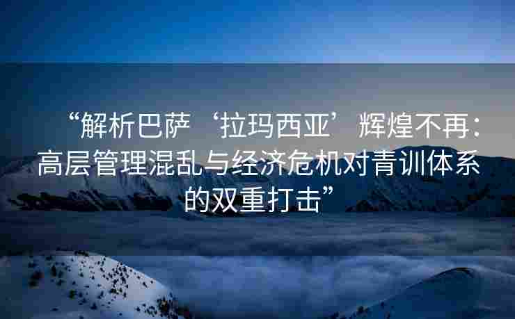 “解析巴萨‘拉玛西亚’辉煌不再:高层管理混乱与经济危机对青训体系的双重打击”