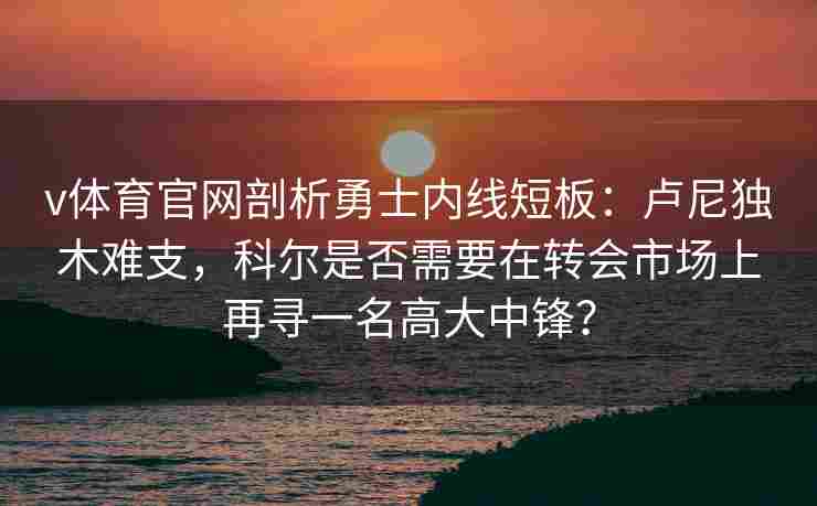 v体育官网剖析勇士内线短板:卢尼独木难支,科尔是否需要在转会市场上再寻一名高大中锋?