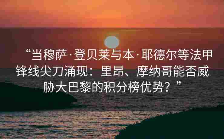 “当穆萨·登贝莱与本·耶德尔等法甲锋线尖刀涌现：里昂、摩纳哥能否威胁大巴黎的积分榜优势？”