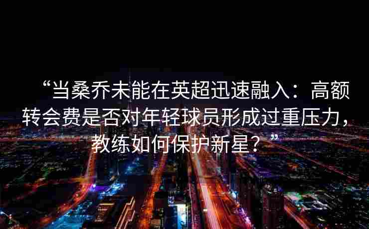 “当桑乔未能在英超迅速融入:高额转会费是否对年轻球员形成过重压力,教练如何保护新星?” “当桑乔未能在英超迅速融入:高额转会费是否对年轻球员形成过重压力,教练如何保护新星?”