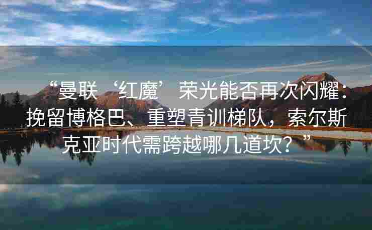 “曼联‘红魔’荣光能否再次闪耀:挽留博格巴、重塑青训梯队,索尔斯克亚时代需跨越哪几道坎?”