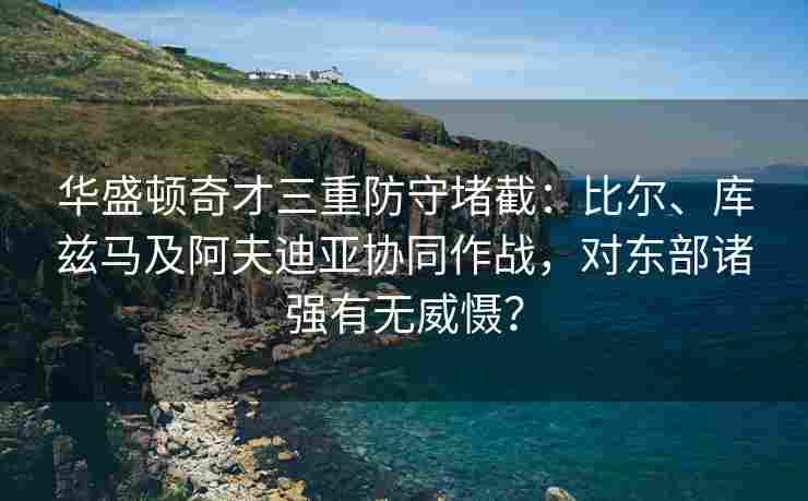 华盛顿奇才三重防守堵截:比尔、库兹马及阿夫迪亚协同作战,对东部诸强有无威慑?