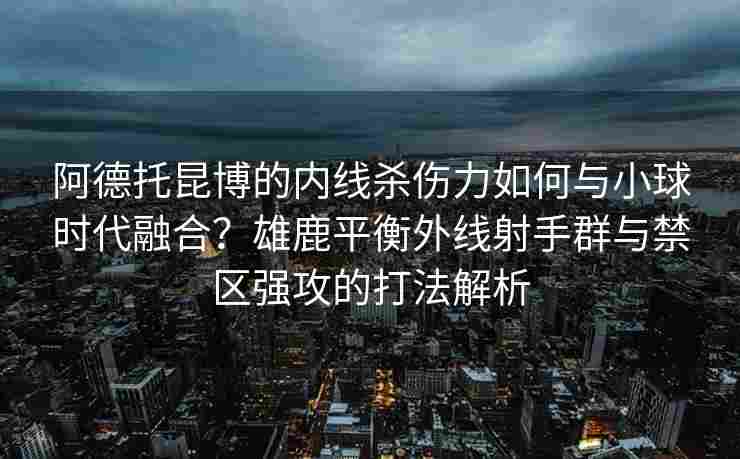 阿德托昆博的内线杀伤力如何与小球时代融合?雄鹿平衡外线射手群与禁区强攻的打法解析