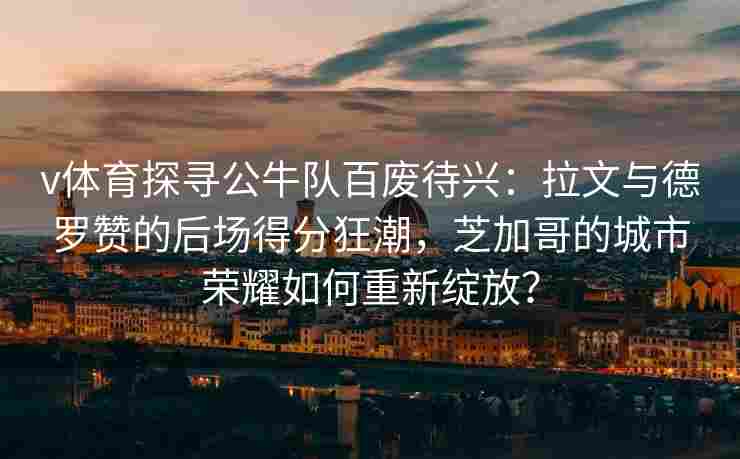 v体育探寻公牛队百废待兴:拉文与德罗赞的后场得分狂潮,芝加哥的城市荣耀如何重新绽放?