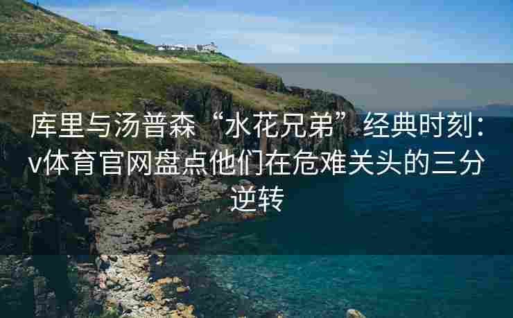 库里与汤普森“水花兄弟”经典时刻:v体育官网盘点他们在危难关头的三分逆转