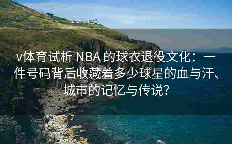 v体育试析 NBA 的球衣退役文化:一件号码背后收藏着多少球星的血与汗、城市的记忆与传说? v体育试析 NBA 的球衣退役文化:一件号码背后收藏着多少球星的血与汗、城市的记忆与传说?