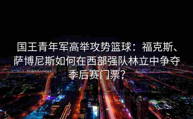 国王青年军高举攻势篮球:福克斯、萨博尼斯如何在西部强队林立中争夺季后赛门票? 国王青年军高举攻势篮球:福克斯、萨博尼斯如何在西部强队林立中争夺季后赛门票?