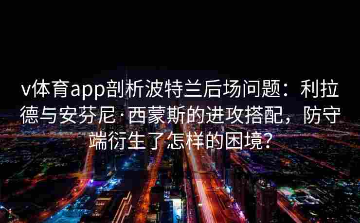 v体育app剖析波特兰后场问题:利拉德与安芬尼·西蒙斯的进攻搭配,防守端衍生了怎样的困境? v体育app剖析波特兰后场问题:利拉德与安芬尼·西蒙斯的进攻搭配,防守端衍生了怎样的困境?