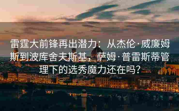 雷霆大前锋再出潜力：从杰伦·威廉姆斯到波库舍夫斯基，萨姆·普雷斯蒂管理下的选秀魔力还在吗？