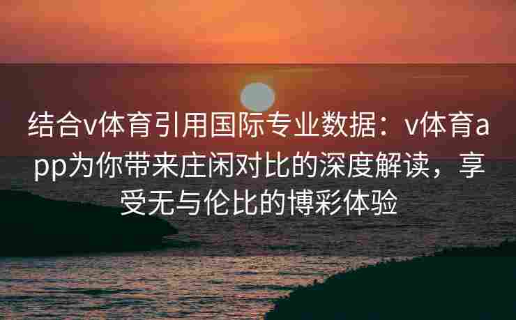 结合v体育引用国际专业数据:v体育app为你带来庄闲对比的深度解读,享受无与伦比的博彩体验 结合v体育引用国际专业数据:v体育app为你带来庄闲对比的深度解读,享受无与伦比的博彩体验