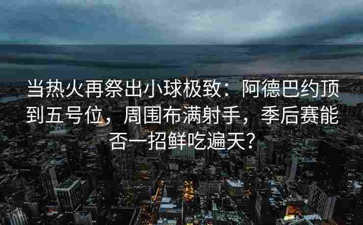 当热火再祭出小球极致:阿德巴约顶到五号位,周围布满射手,季后赛能否一招鲜吃遍天?