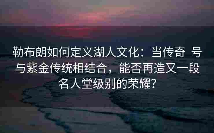 勒布朗如何定义湖人文化:当传奇  号与紫金传统相结合,能否再造又一段名人堂级别的荣耀?