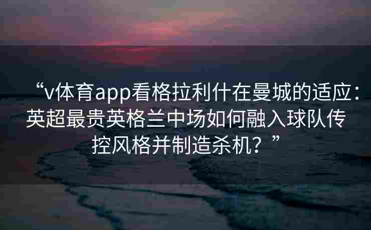 “v体育app看格拉利什在曼城的适应:英超最贵英格兰中场如何融入球队传控风格并制造杀机?” “v体育app看格拉利什在曼城的适应:英超最贵英格兰中场如何融入球队传控风格并制造杀机?”