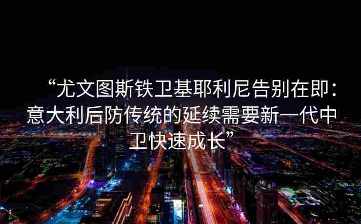 “尤文图斯铁卫基耶利尼告别在即:意大利后防传统的延续需要新一代中卫快速成长” “尤文图斯铁卫基耶利尼告别在即:意大利后防传统的延续需要新一代中卫快速成长”