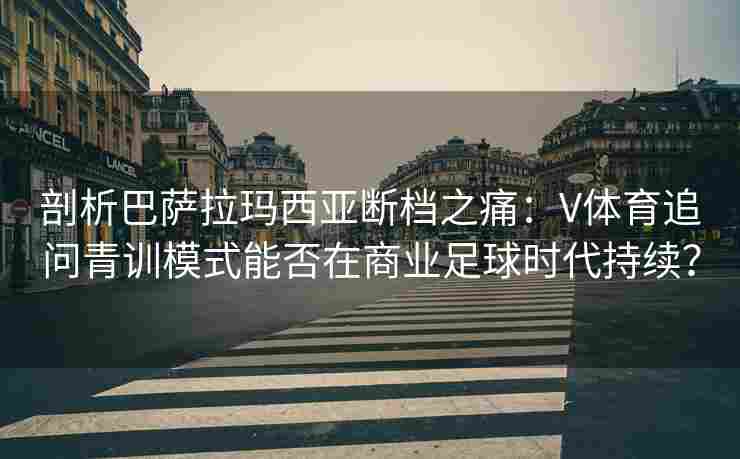 剖析巴萨拉玛西亚断档之痛:V体育追问青训模式能否在商业足球时代持续? 剖析巴萨拉玛西亚断档之痛:V体育追问青训模式能否在商业足球时代持续?